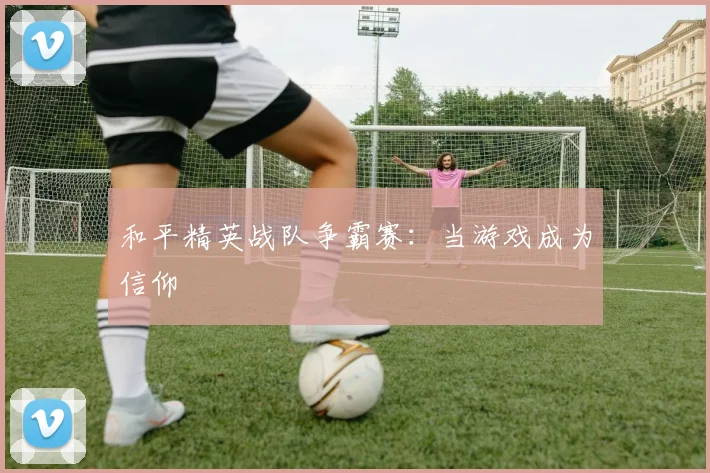 和平精英战队争霸赛:当游戏成为信仰