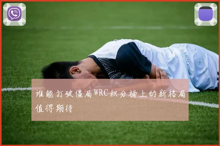 谁能打破僵局WRC积分榜上的新格局值得期待