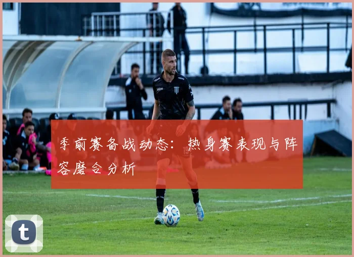 季前赛备战动态:热身赛表现与阵容磨合分析