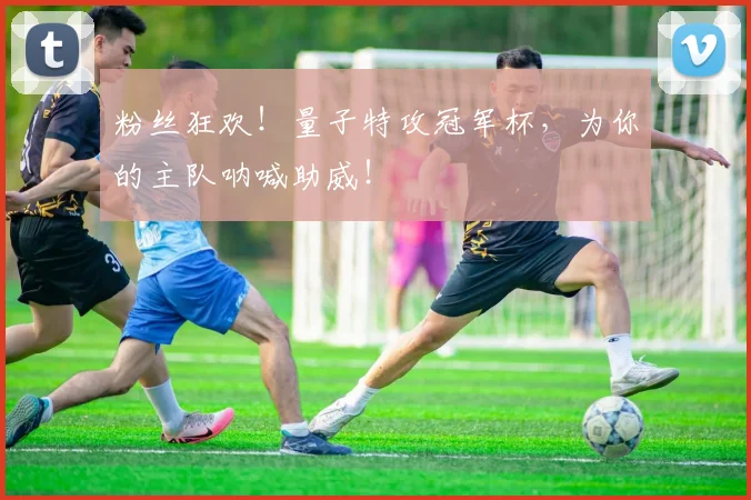 粉丝狂欢!量子特攻冠军杯,为你的主队呐喊助威!