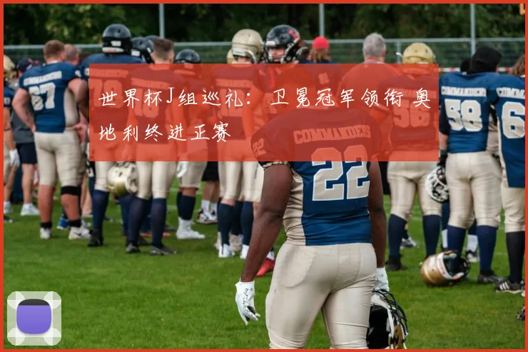 世界杯J组巡礼：卫冕冠军领衔 奥地利终进正赛