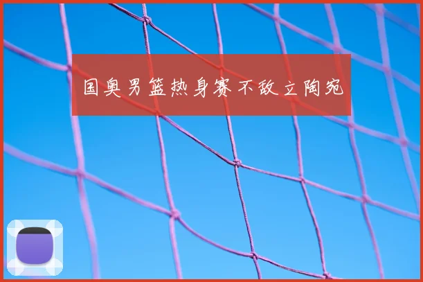 国奥男篮热身赛不敌立陶宛