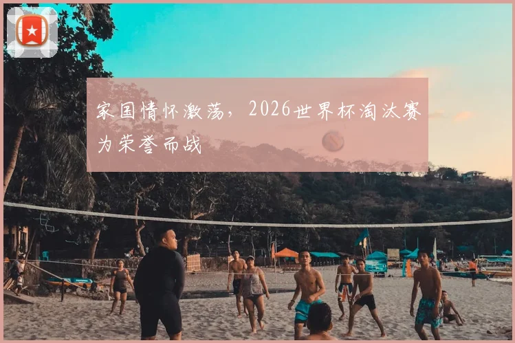 家国情怀激荡，2026世界杯淘汰赛为荣誉而战