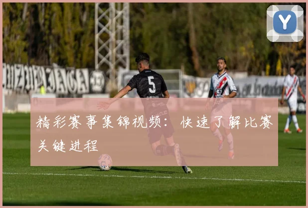 精彩赛事集锦视频：快速了解比赛关键进程