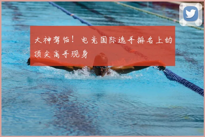 大神驾临!电竞国际选手排名上的顶尖高手现身