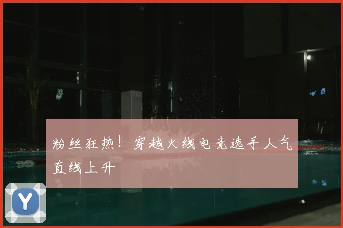粉丝狂热！穿越火线电竞选手人气直线上升