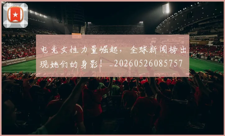 电竞女性力量崛起，全球新闻榜出现她们的身影！_20260526085757