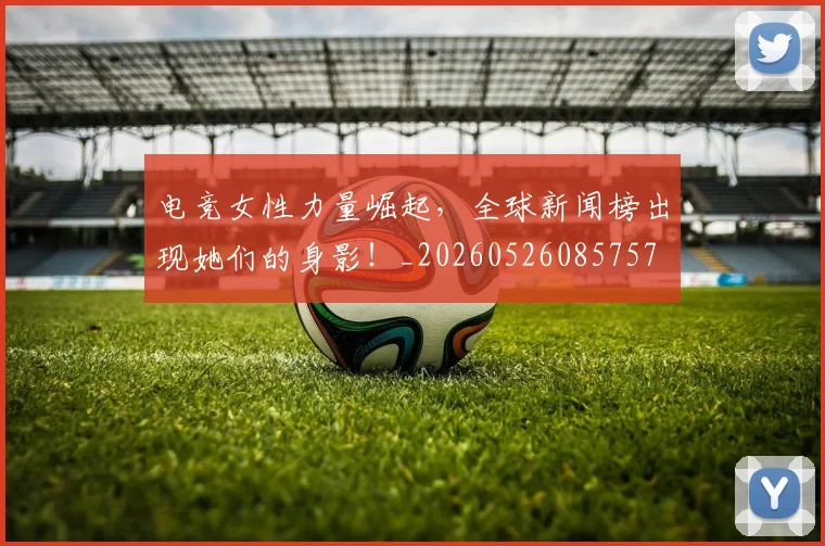 电竞女性力量崛起,全球新闻榜出现她们的身影!_20260526085757