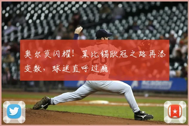 奥尔莫闪耀!莱比锡欧冠之路再添变数,球迷直呼过瘾