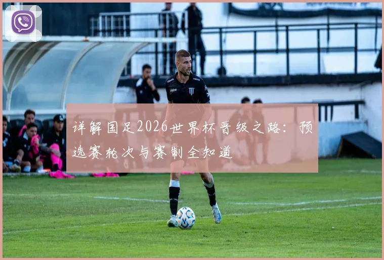 详解国足2026世界杯晋级之路:预选赛轮次与赛制全知道