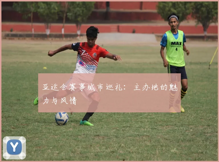 亚运会赛事城市巡礼:主办地的魅力与风情