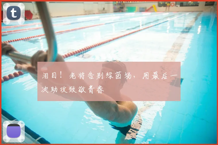泪目！老将告别绿茵场，用最后一次助攻致敬青春