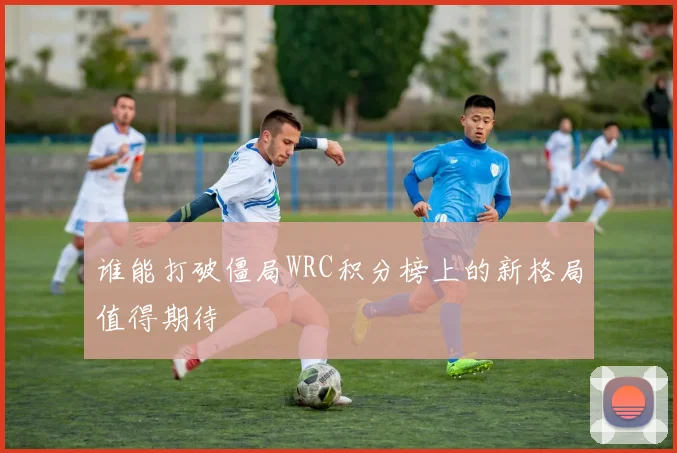 谁能打破僵局WRC积分榜上的新格局值得期待