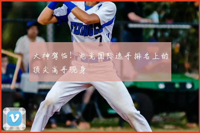 大神驾临!电竞国际选手排名上的顶尖高手现身