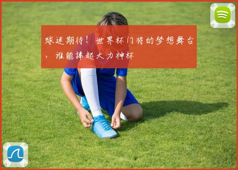 球迷期待!世界杯门将的梦想舞台,谁能捧起大力神杯