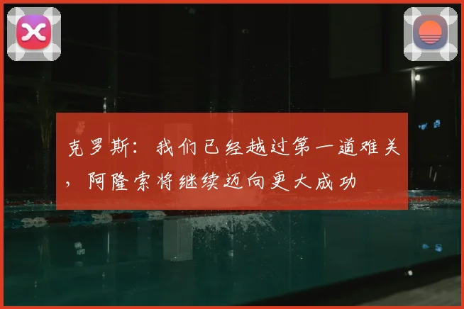 克罗斯：我们已经越过第一道难关，阿隆索将继续迈向更大成功