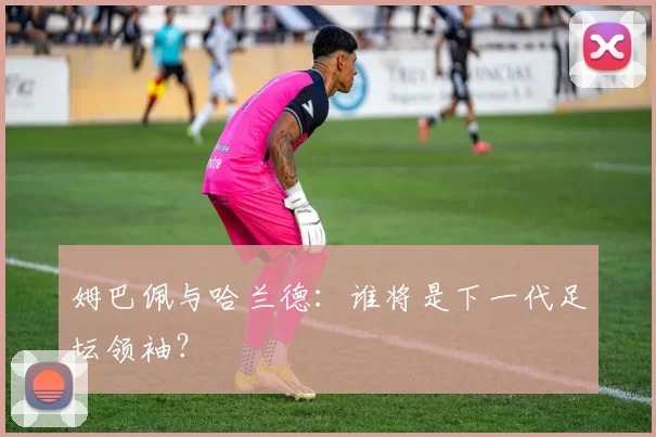 姆巴佩与哈兰德:谁将是下一代足坛领袖?