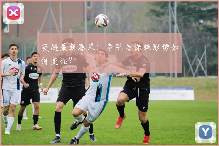 英超最新赛果:争冠与保级形势如何变化?