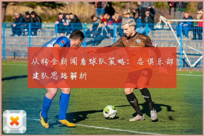 从转会新闻看球队策略：各俱乐部建队思路解析