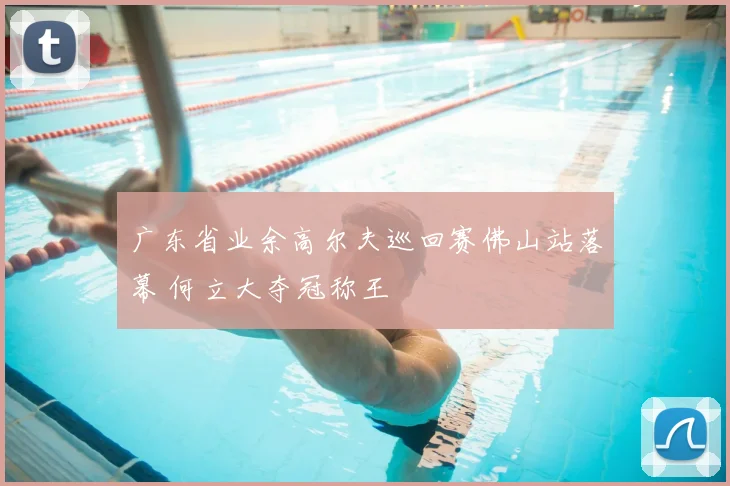 广东省业余高尔夫巡回赛佛山站落幕 何立大夺冠称王