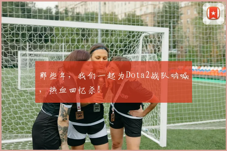那些年,我们一起为Dota2战队呐喊,热血回忆杀!