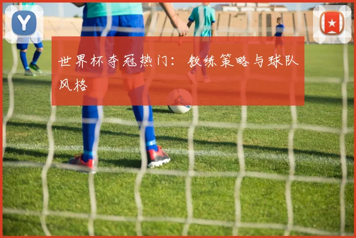 世界杯夺冠热门:教练策略与球队风格
